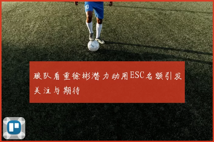 狼队看重徐彬潜力动用ESC名额引发关注与期待
