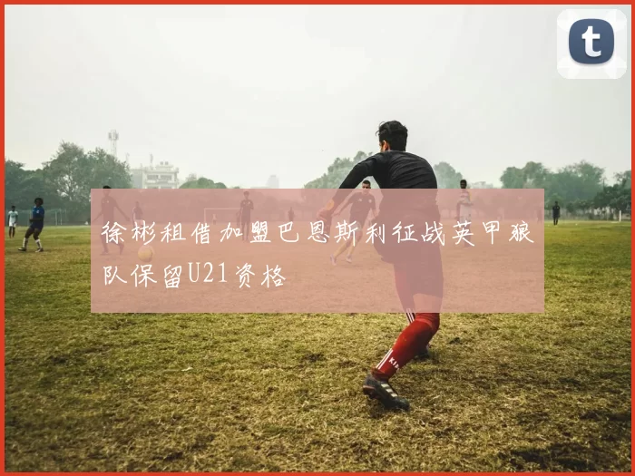 徐彬租借加盟巴恩斯利征战英甲狼队保留U21资格
