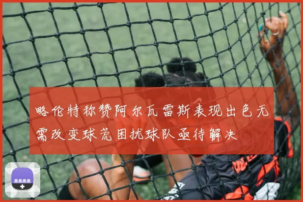 略伦特称赞阿尔瓦雷斯表现出色无需改变球荒困扰球队亟待解决